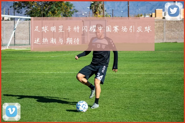 足球明星卡特闪耀中国赛场引发球迷热潮与期待