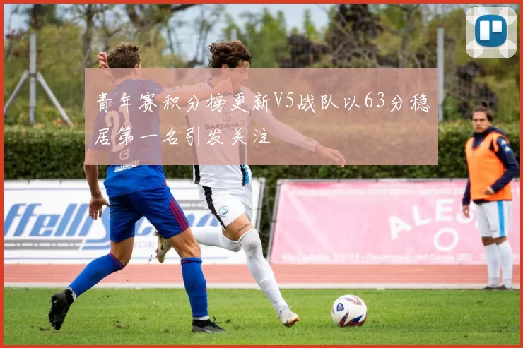 青年赛积分榜更新V5战队以63分稳居第一名引发关注