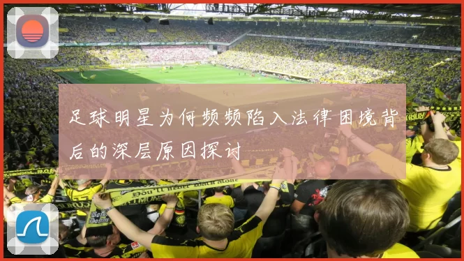足球明星为何频频陷入法律困境背后的深层原因探讨