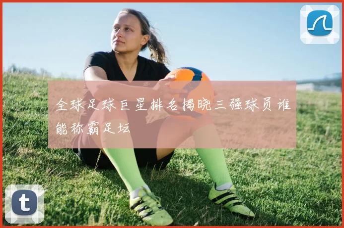 全球足球巨星排名揭晓三强球员谁能称霸足坛