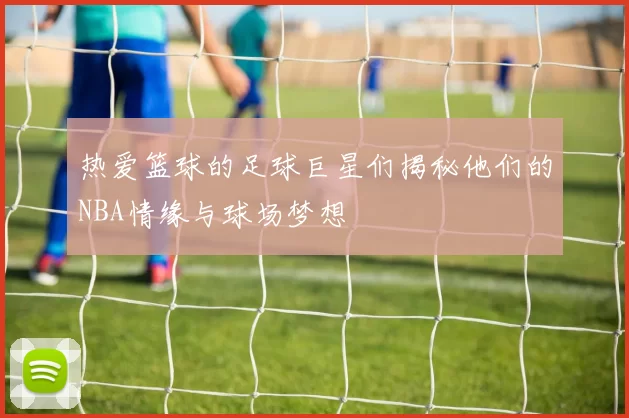 热爱篮球的足球巨星们揭秘他们的NBA情缘与球场梦想