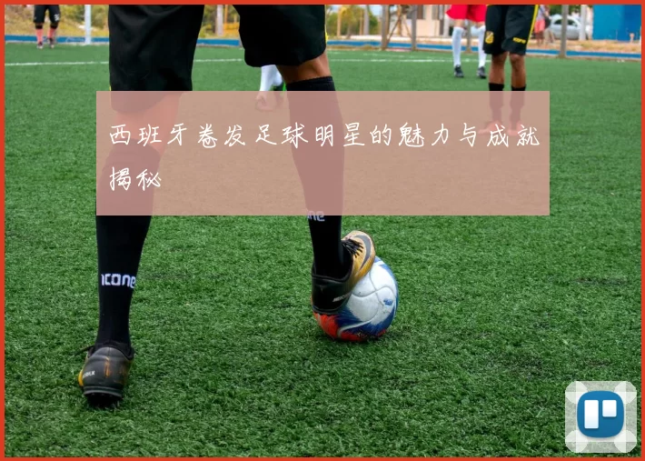 西班牙卷发足球明星的魅力与成就揭秘