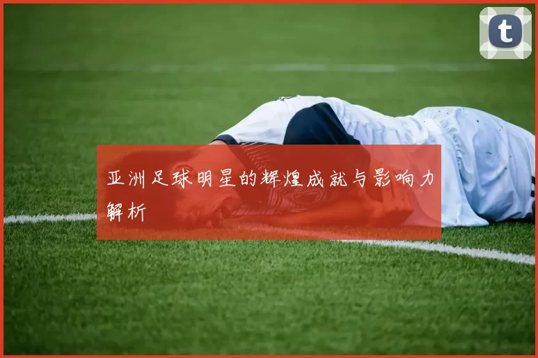 亚洲足球明星的辉煌成就与影响力解析