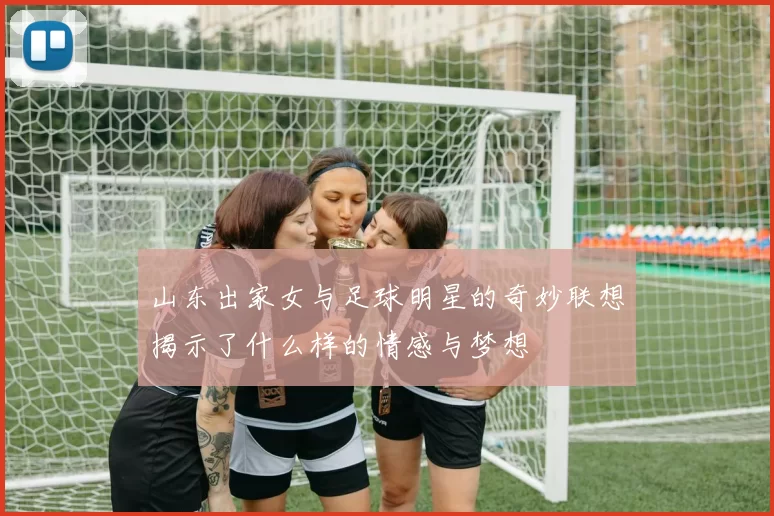 山东出家女与足球明星的奇妙联想揭示了什么样的情感与梦想
