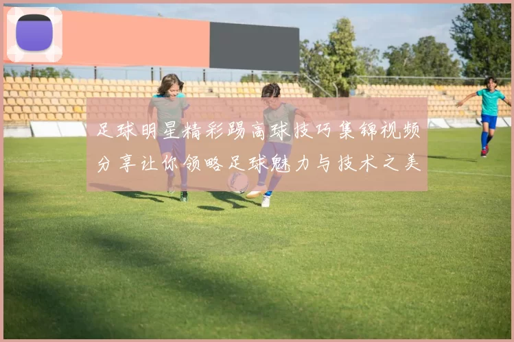 足球明星精彩踢高球技巧集锦视频分享让你领略足球魅力与技术之美
