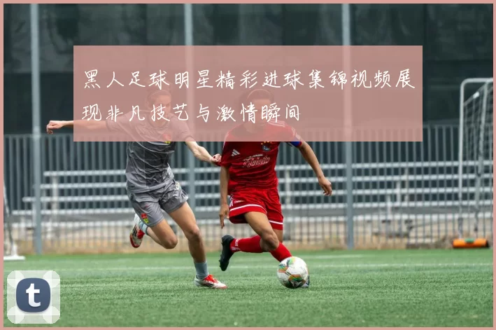 黑人足球明星精彩进球集锦视频展现非凡技艺与激情瞬间
