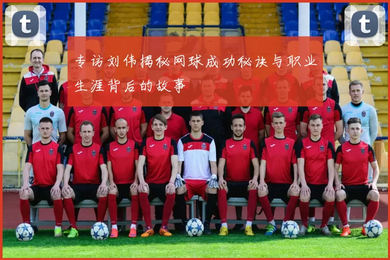 专访刘伟揭秘网球成功秘诀与职业生涯背后的故事
