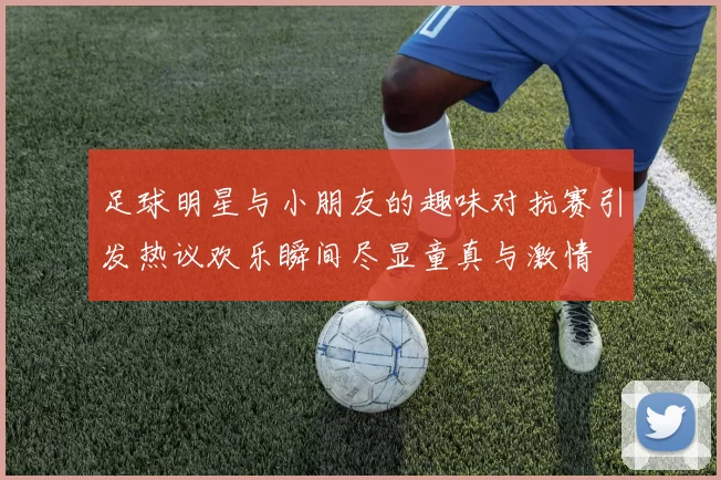 足球明星与小朋友的趣味对抗赛引发热议欢乐瞬间尽显童真与激情