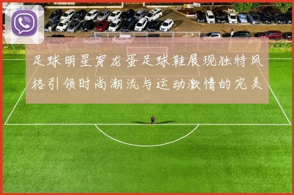 足球明星穿龙蛋足球鞋展现独特风格引领时尚潮流与运动激情的完美结合