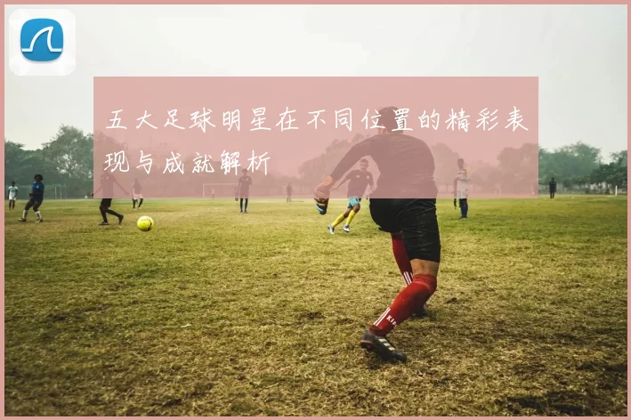 五大足球明星在不同位置的精彩表现与成就解析