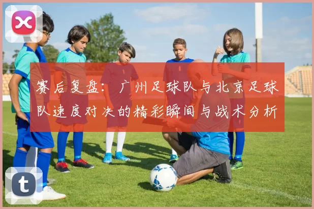 赛后复盘：广州足球队与北京足球队速度对决的精彩瞬间与战术分析