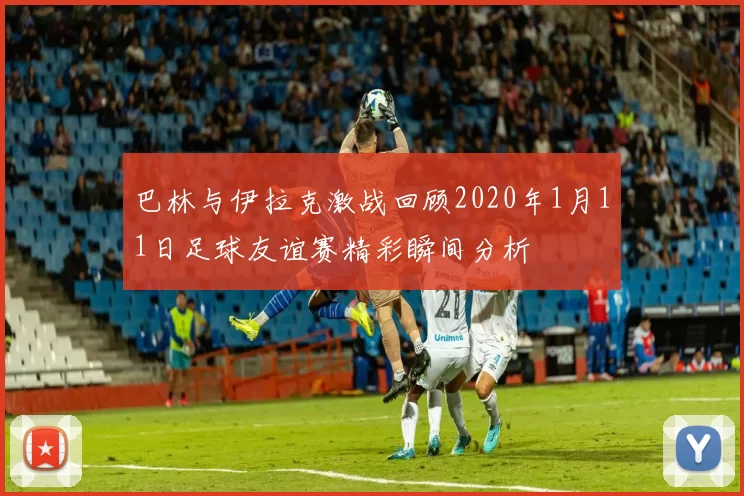 巴林与伊拉克激战回顾2020年1月11日足球友谊赛精彩瞬间分析