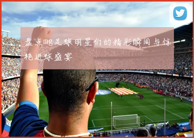 盘点mg足球明星们的精彩瞬间与惊艳进球盛宴