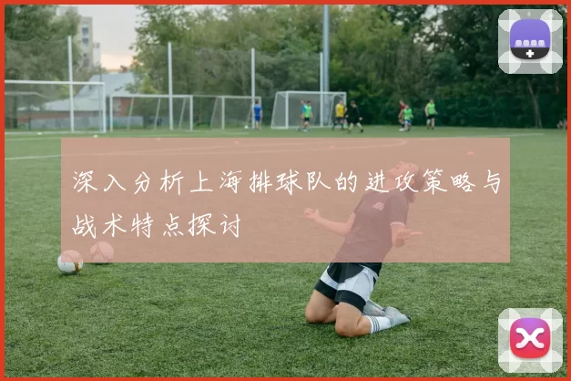 深入分析上海排球队的进攻策略与战术特点探讨
