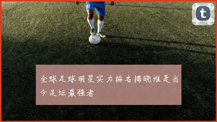 全球足球明星实力排名揭晓谁是当今足坛最强者