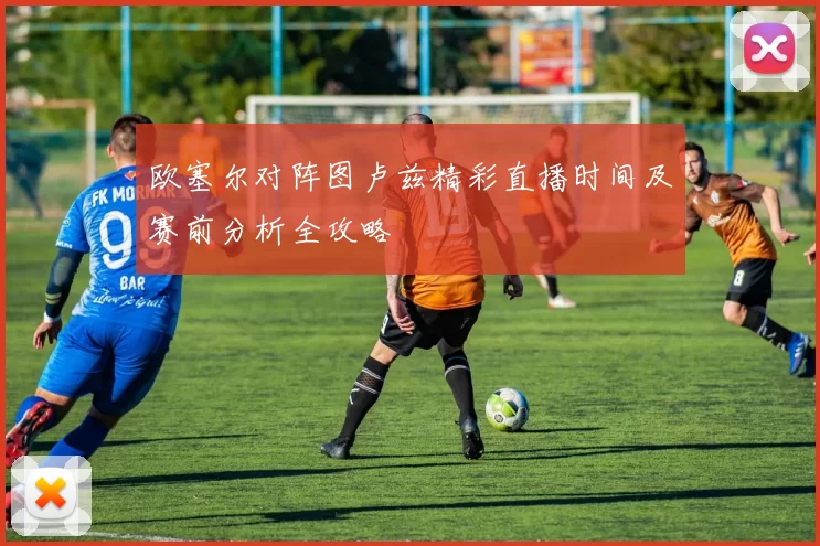 欧塞尔对阵图卢兹精彩直播时间及赛前分析全攻略