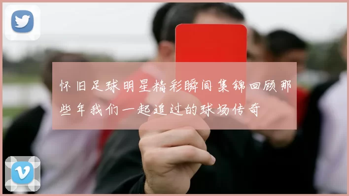怀旧足球明星精彩瞬间集锦回顾那些年我们一起追过的球场传奇