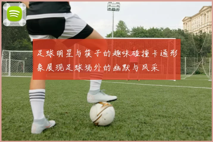足球明星与筷子的趣味碰撞卡通形象展现足球场外的幽默与风采
