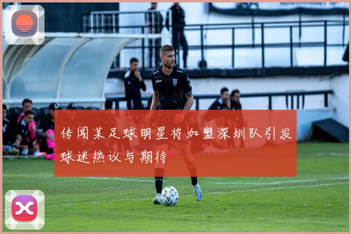 传闻某足球明星将加盟深圳队引发球迷热议与期待