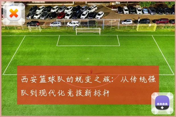 西安篮球队的蜕变之旅：从传统强队到现代化竞技新标杆