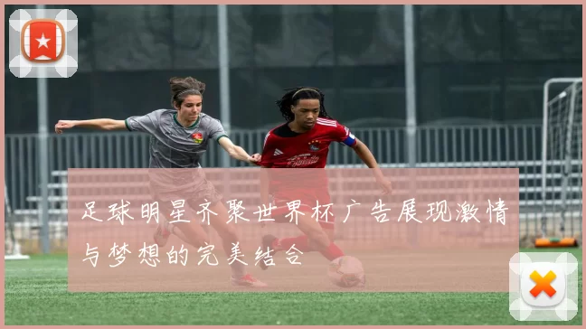 足球明星齐聚世界杯广告展现激情与梦想的完美结合
