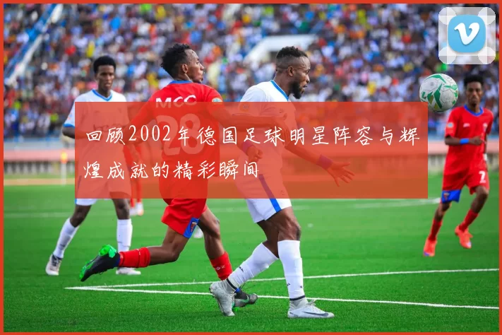 回顾2002年德国足球明星阵容与辉煌成就的精彩瞬间