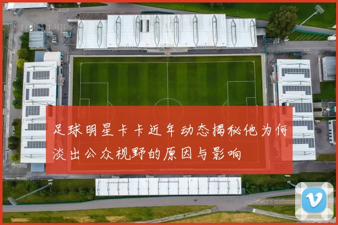 足球明星卡卡近年动态揭秘他为何淡出公众视野的原因与影响