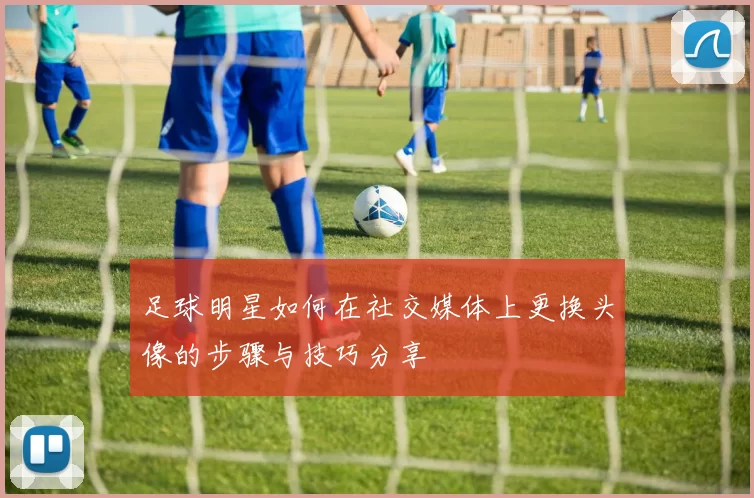 足球明星如何在社交媒体上更换头像的步骤与技巧分享