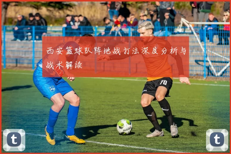 西安篮球队阵地战打法深度分析与战术解读