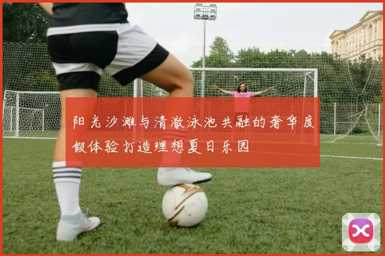 阳光沙滩与清澈泳池共融的奢华度假体验打造理想夏日乐园