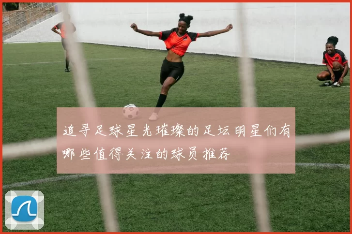 追寻足球星光璀璨的足坛明星们有哪些值得关注的球员推荐
