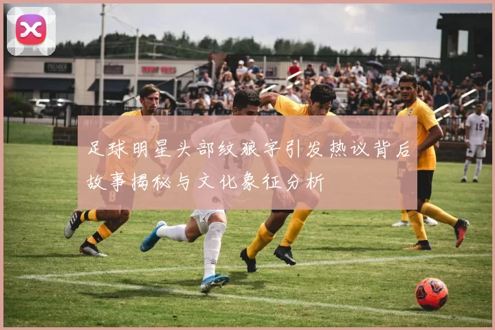 足球明星头部纹狼字引发热议背后故事揭秘与文化象征分析