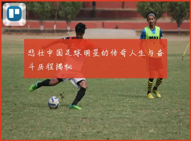 悲壮中国足球明星的传奇人生与奋斗历程揭秘