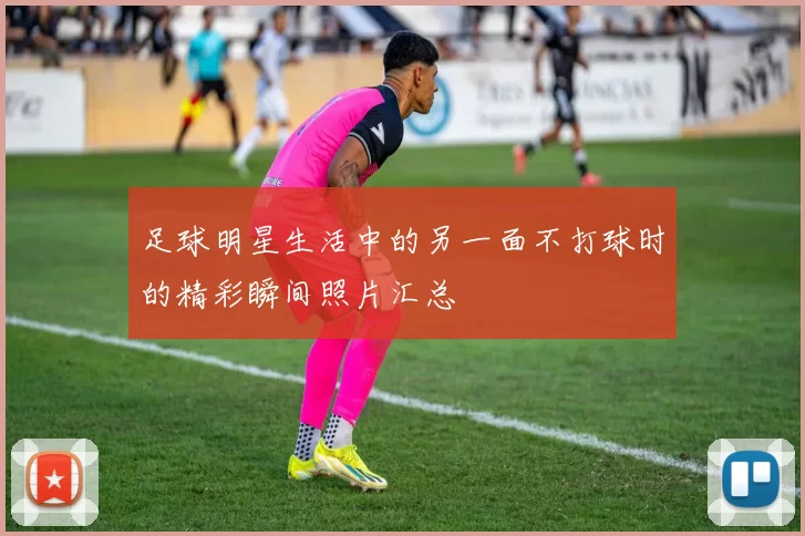 足球明星生活中的另一面不打球时的精彩瞬间照片汇总