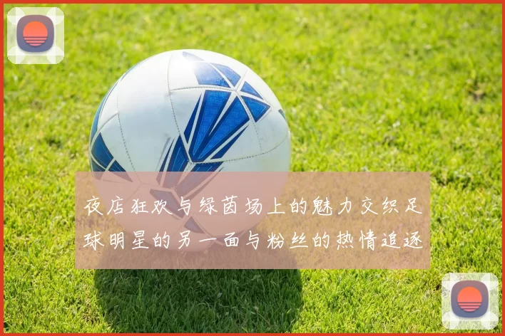 夜店狂欢与绿茵场上的魅力交织足球明星的另一面与粉丝的热情追逐