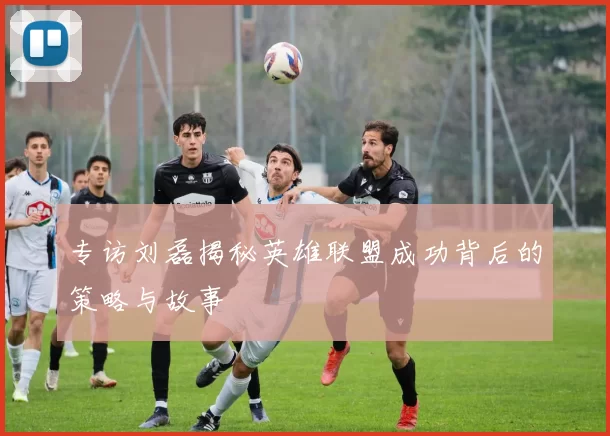 专访刘磊揭秘英雄联盟成功背后的策略与故事
