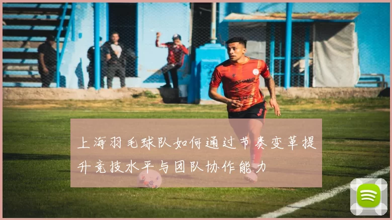 上海羽毛球队如何通过节奏变革提升竞技水平与团队协作能力