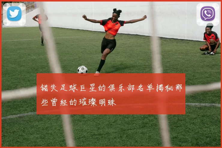 错失足球巨星的俱乐部名单揭秘那些曾经的璀璨明珠