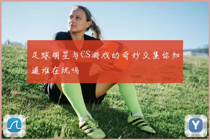 足球明星与CS游戏的奇妙交集你知道谁在玩吗