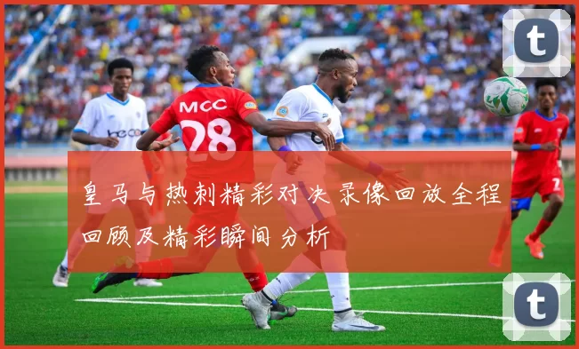皇马与热刺精彩对决录像回放全程回顾及精彩瞬间分析