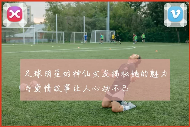 足球明星的神仙女友揭秘她的魅力与爱情故事让人心动不已