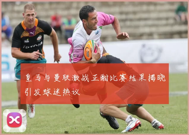 皇马与曼联激战正酣比赛结果揭晓引发球迷热议