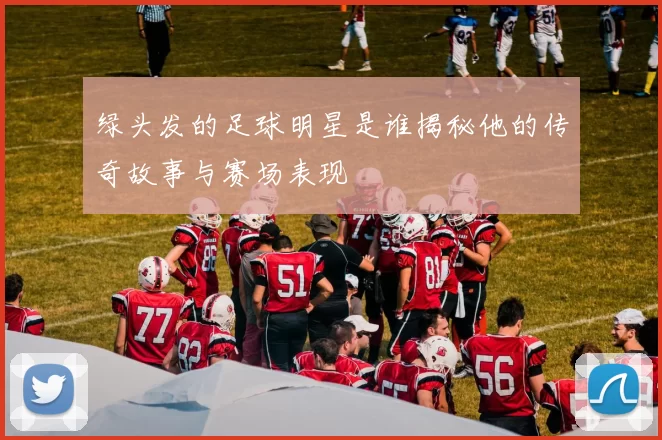 绿头发的足球明星是谁揭秘他的传奇故事与赛场表现