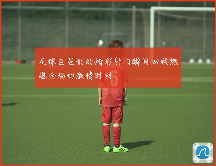 足球巨星们的精彩射门瞬间回顾燃爆全场的激情时刻