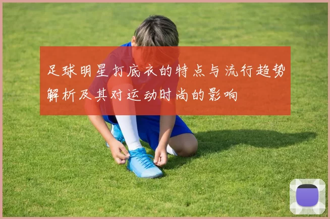足球明星打底衣的特点与流行趋势解析及其对运动时尚的影响