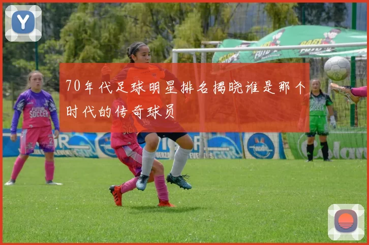 70年代足球明星排名揭晓谁是那个时代的传奇球员