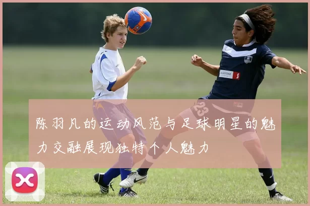 陈羽凡的运动风范与足球明星的魅力交融展现独特个人魅力