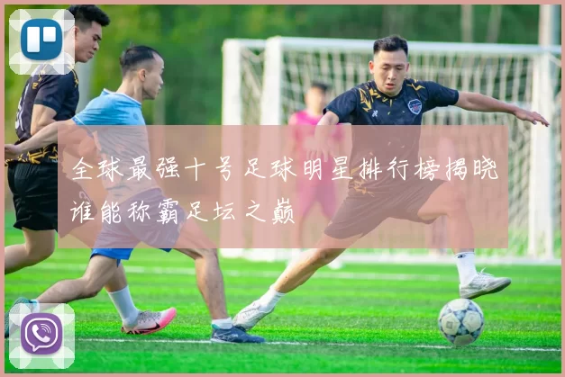 全球最强十号足球明星排行榜揭晓谁能称霸足坛之巅