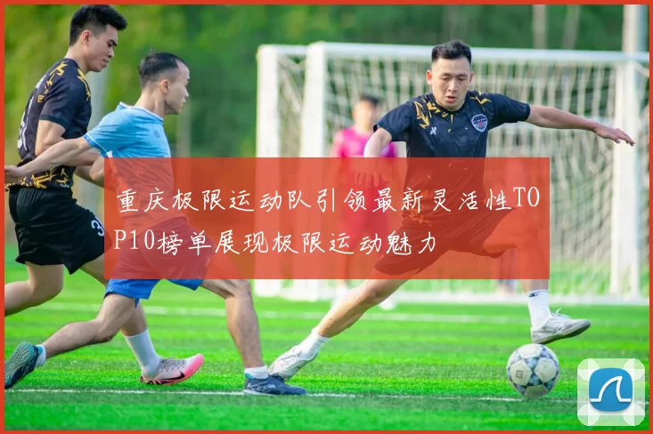 重庆极限运动队引领最新灵活性TOP10榜单展现极限运动魅力