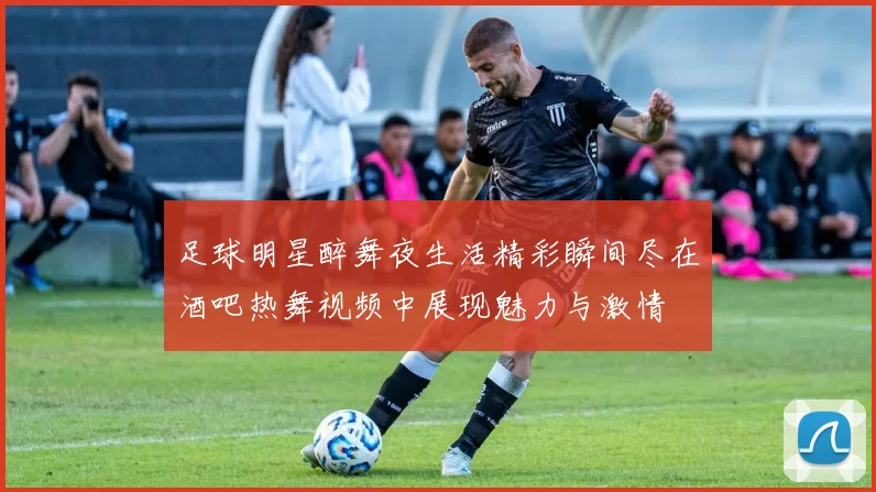 足球明星醉舞夜生活精彩瞬间尽在酒吧热舞视频中展现魅力与激情